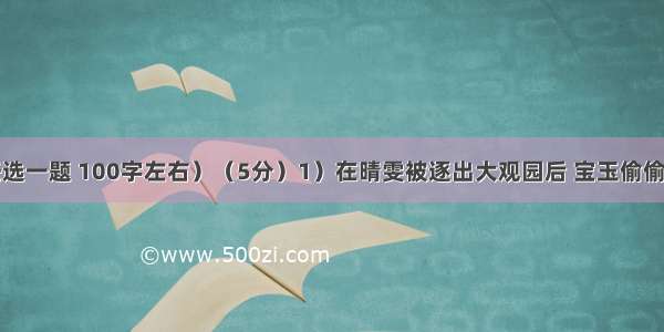 简述题（任选一题 100字左右）（5分）1）在晴雯被逐出大观园后 宝玉偷偷地去看望她