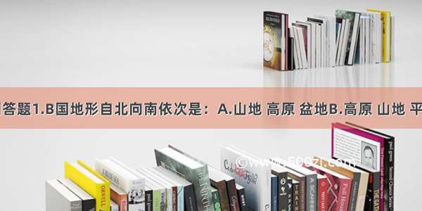 读下图回答题1.B国地形自北向南依次是：A.山地 高原 盆地B.高原 山地 平原C.山地