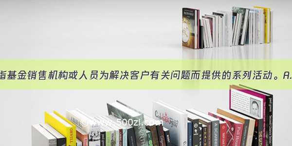 （　　）是指基金销售机构或人员为解决客户有关问题而提供的系列活动。A.基金客户服务