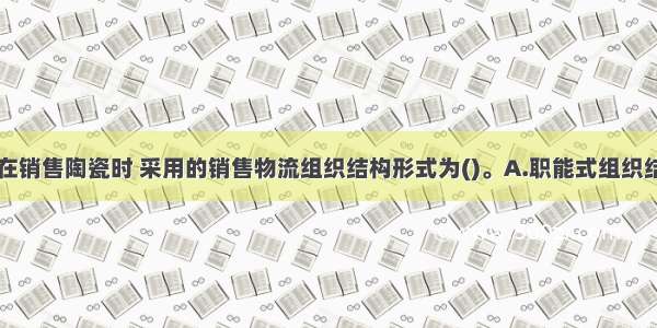 该陶瓷企业在销售陶瓷时 采用的销售物流组织结构形式为()。A.职能式组织结构形式B.产