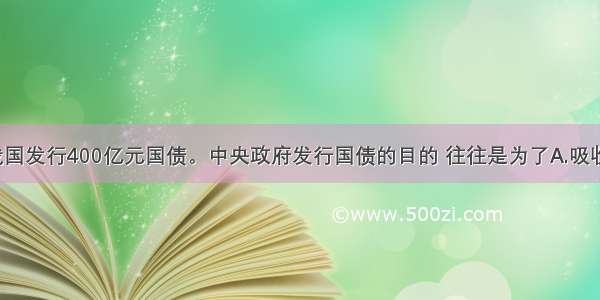 10月 我国发行400亿元国债。中央政府发行国债的目的 往往是为了A.吸收居民闲