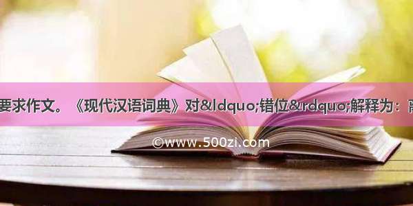 阅读下面材料 根据要求作文。《现代汉语词典》对&ldquo;错位&rdquo;解释为：离开原来的或应有的