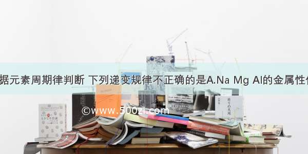 单选题根据元素周期律判断 下列递变规律不正确的是A.Na Mg Al的金属性依次减弱B