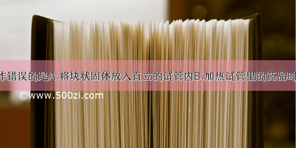 下列实验操作错误的是A.将块状固体放入直立的试管内B.加热试管里的药品时 要先使试管