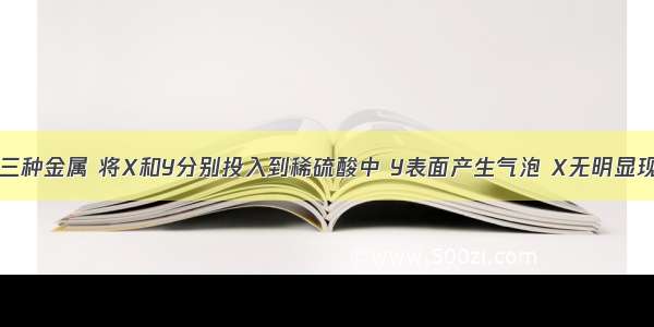 现有X Y Z三种金属 将X和Y分别投入到稀硫酸中 Y表面产生气泡 X无明显现象；若将Y