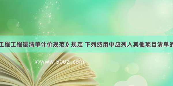 按照《建设工程工程量清单计价规范》规定 下列费用中应列入其他项目清单的是（）。A.