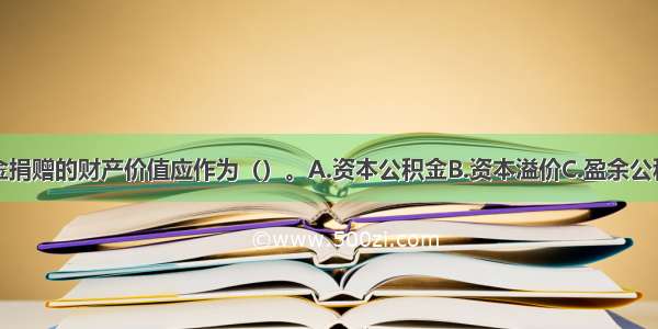 企业接受现金捐赠的财产价值应作为（）。A.资本公积金B.资本溢价C.盈余公积金D.资本利