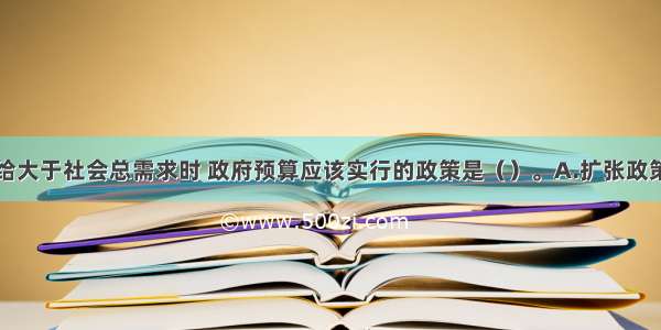 当社会总供给大于社会总需求时 政府预算应该实行的政策是（）。A.扩张政策B.结余政策