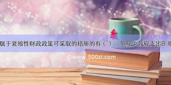 下列选项中 属于紧缩性财政政策可采取的措施的有（）。A.减少政府支出B.增加政府支出