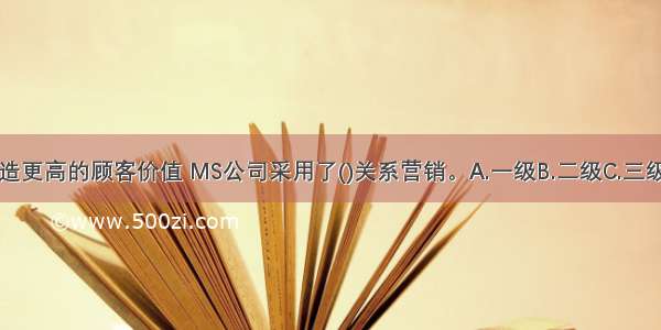 为了创造更高的顾客价值 MS公司采用了()关系营销。A.一级B.二级C.三级D.四级