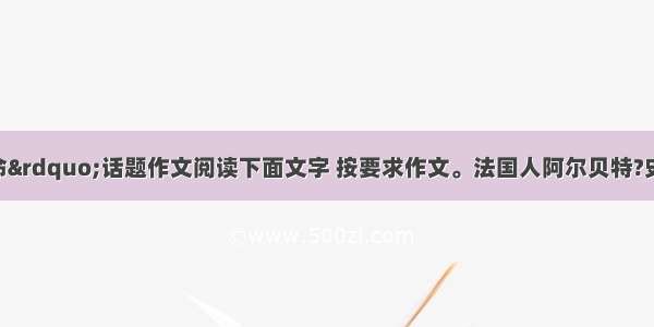 “敬畏生命”话题作文阅读下面文字 按要求作文。法国人阿尔贝特?史怀泽 被爱因斯坦