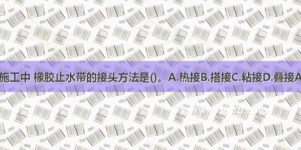 水池施工中 橡胶止水带的接头方法是()。A.热接B.搭接C.粘接D.叠接ABCD