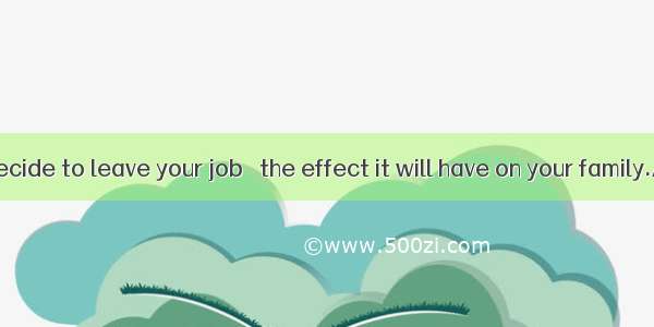 Before you decide to leave your job   the effect it will have on your family.A. consider