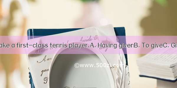 time  he’ll make a first-class tennis player.A. Having givenB. To giveC. GivingD. Given