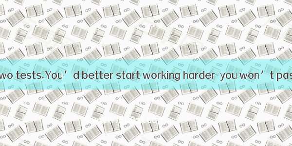 You have failed two tests.You’d better start working harder  you won’t pass the course.A.