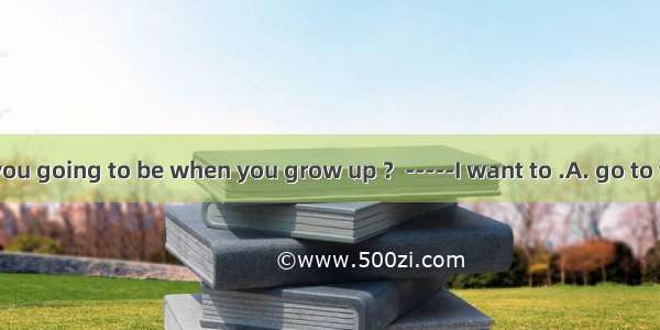 -----What are you going to be when you grow up ？-----I want to .A. go to the sea 　B. go to