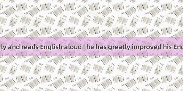 He gets up early and reads English aloud   he has greatly improved his English. A. on the