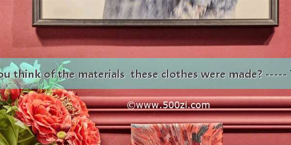 -----What do you think of the materials  these clothes were made? ----- They feel .A. for