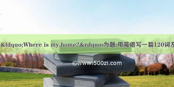 请观察下图 请以“Where is my home?”为题 用英语写一篇120词左右的短文。内容