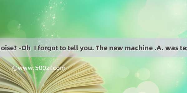 –What’s that noise? –Oh  I forgot to tell you. The new machine .A. was testedB. will be t