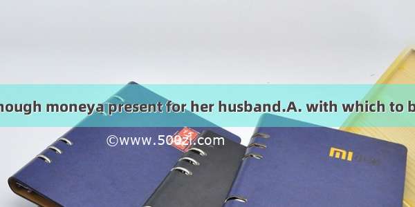 She didn’t have enough moneya present for her husband.A. with which to buyB. with that she