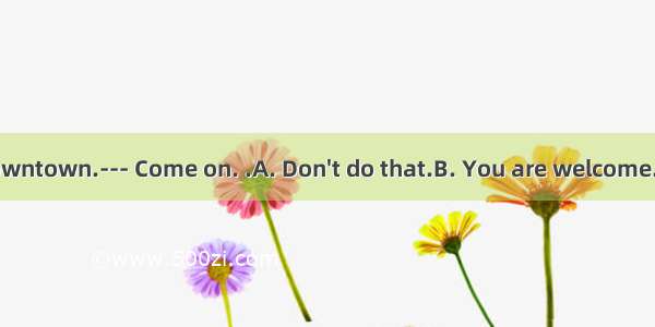 --- I am going downtown.--- Come on. .A. Don't do that.B. You are welcome.C. Come with me