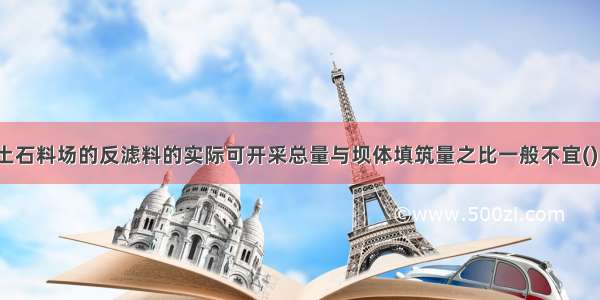 土石坝施工土石料场的反滤料的实际可开采总量与坝体填筑量之比一般不宜()。A.大于3B.