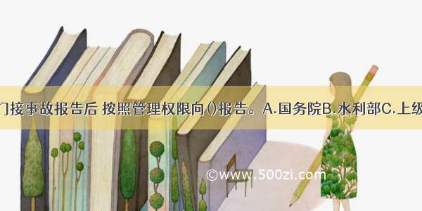 项目主管部门接事故报告后 按照管理权限向()报告。A.国务院B.水利部C.上级水行政主管