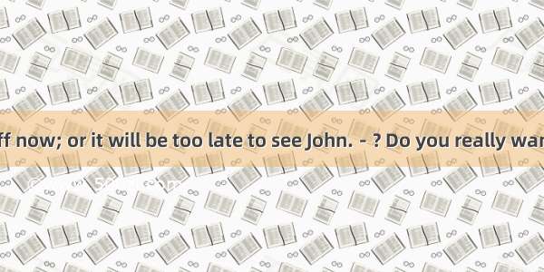 －I must be off now; or it will be too late to see John.－? Do you really want to see that d