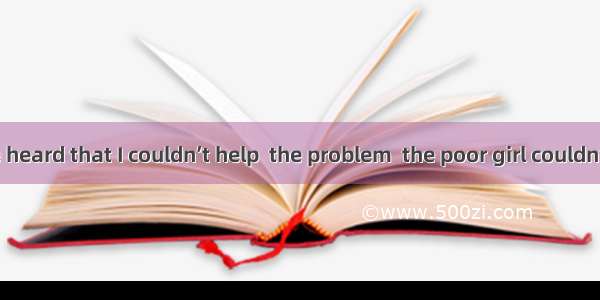 10. When she heard that I couldn’t help  the problem  the poor girl couldn’t help .A. to s