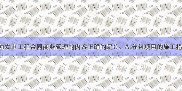 下列关于水力发电工程合同商务管理的内容正确的是()。A.分包项目的施工措施计划 开工