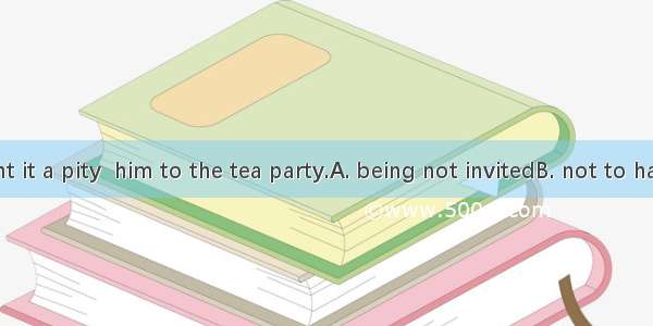 34. I thought it a pity  him to the tea party.A. being not invitedB. not to have invitedC.