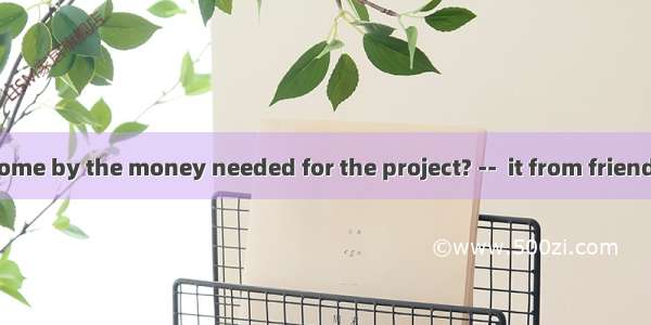 -- How can I come by the money needed for the project? --  it from friends or raising a l