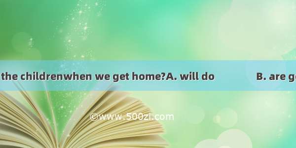 What do you think the childrenwhen we get home?A. will do　　　　B. are going to doC. will be