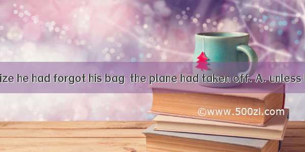 He didn\'t realize he had forgot his bag  the plane had taken off. A. unless B. until C. if