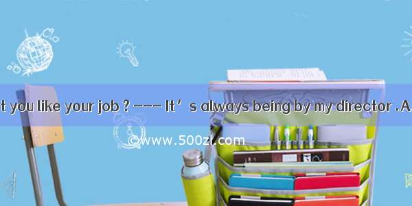 21. --- Why don’t you like your job ? --- It’s always being by my director .A. watched atB