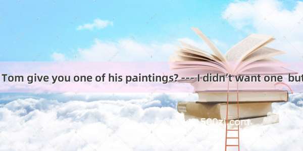 --- Why didn’t Tom give you one of his paintings? --- I didn’t want one  but he would hav