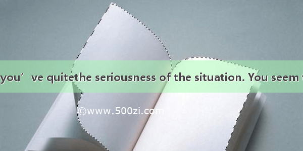 28. I don’t think you’ve quitethe seriousness of the situation. You seem to know nothing a