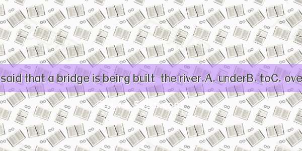 23. It is said that a bridge is being built  the river.A. underB. toC. overD. At