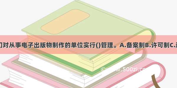 出版行政部门对从事电子出版物制作的单位实行()管理。A.备案制B.许可制C.追惩制D.保证