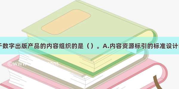 ▲下面不属于数字出版产品的内容组织的是（）。A.内容资源标引的标准设计B.内容资源获