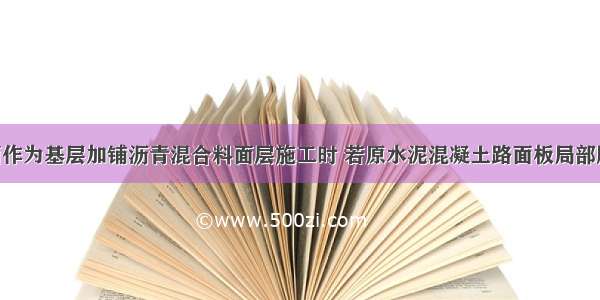 旧沥青路面作为基层加铺沥青混合料面层施工时 若原水泥混凝土路面板局部脱空 加铺前