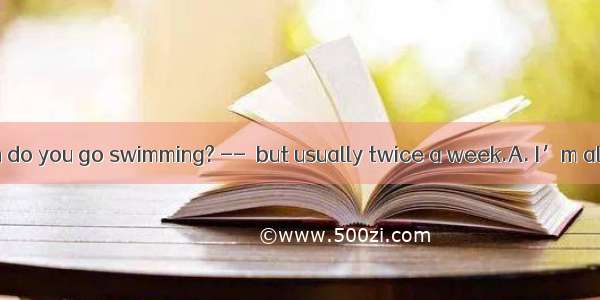 14. – How often do you go swimming? --  but usually twice a week.A. I’m all right B. It de