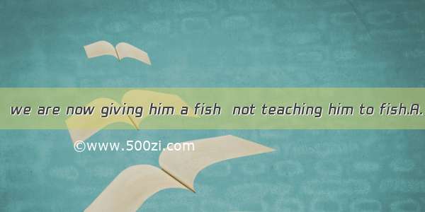 The problem lies  we are now giving him a fish  not teaching him to fish.A. in thatB. on t