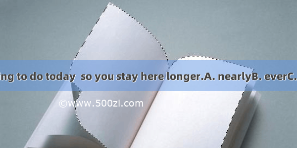 5. I have  nothing to do today  so you stay here longer.A. nearlyB. everC. mostD. Almost