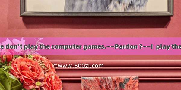 17．——Honey  please don’t play the computer games.——Pardon ?——I  play the computer games.A.