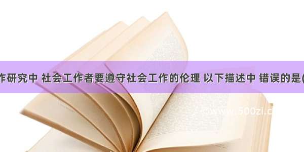 在社会工作研究中 社会工作者要遵守社会工作的伦理 以下描述中 错误的是()。A.要尊