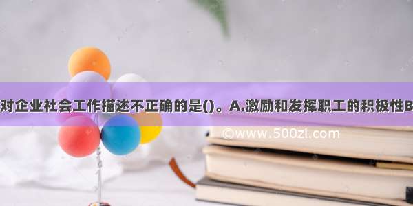 下列选项中 对企业社会工作描述不正确的是()。A.激励和发挥职工的积极性B.社会工作的