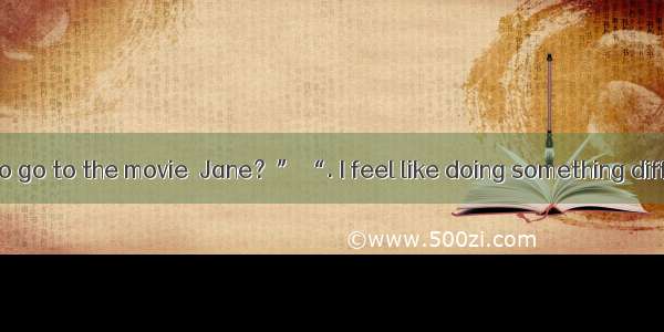 . “Do you want to go to the movie  Jane？” “. I feel like doing something different.”A. Don