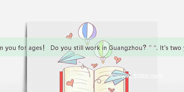 . “Haven’t seen you for ages！ Do you still work in Guangzhou？” “. It’s two years since I w